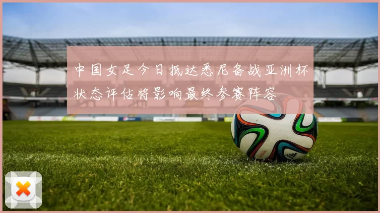 中国女足今日抵达悉尼备战亚洲杯状态评估将影响最终参赛阵容