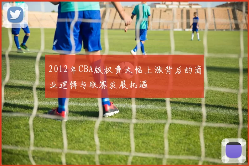 2012年CBA版权费大幅上涨背后的商业逻辑与联赛发展机遇