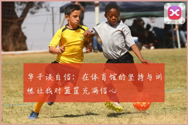 华子谈自信:在体育馆的坚持与训练让我对篮筐充满信心