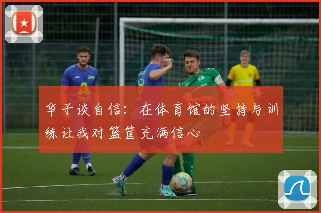 华子谈自信：在体育馆的坚持与训练让我对篮筐充满信心