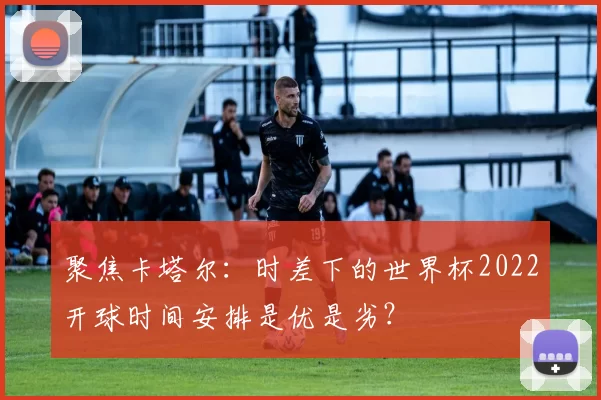 聚焦卡塔尔:时差下的世界杯2022开球时间安排是优是劣?