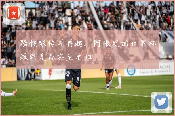 踢假球传闻再起：阿根廷的世界杯冠军是否实至名归