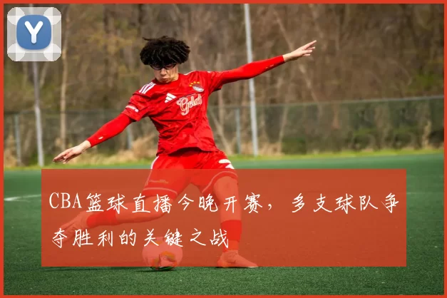 CBA篮球直播今晚开赛,多支球队争夺胜利的关键之战