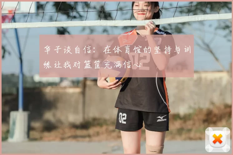 华子谈自信:在体育馆的坚持与训练让我对篮筐充满信心