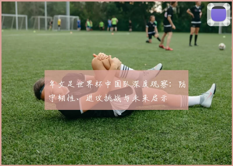 年女足世界杯中国队深度观察：防守韧性、进攻挑战与未来启示