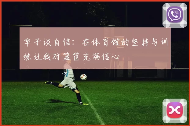 华子谈自信:在体育馆的坚持与训练让我对篮筐充满信心