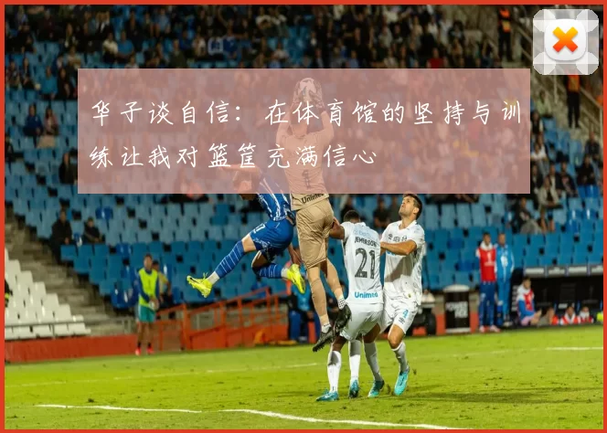 华子谈自信：在体育馆的坚持与训练让我对篮筐充满信心