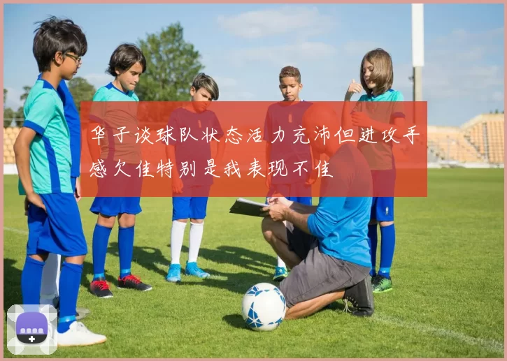 华子谈球队状态活力充沛但进攻手感欠佳特别是我表现不佳