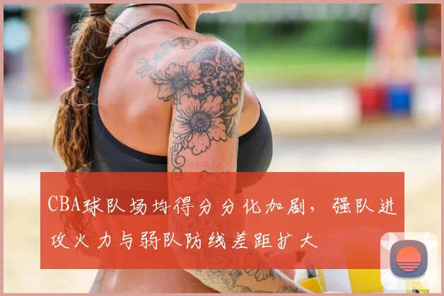 CBA球队场均得分分化加剧，强队进攻火力与弱队防线差距扩大