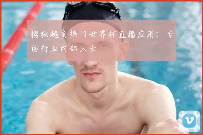 揭秘越南热门世界杯直播应用:专访行业内部人士