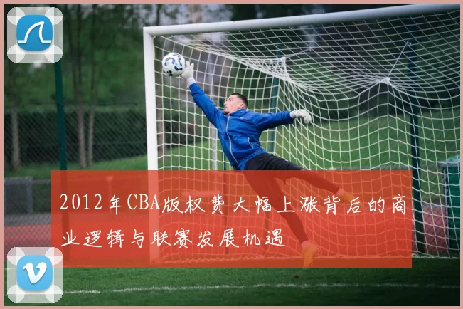 2012年CBA版权费大幅上涨背后的商业逻辑与联赛发展机遇