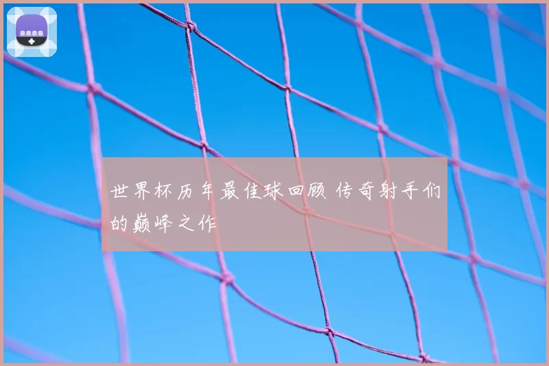 世界杯历年最佳球回顾 传奇射手们的巅峰之作