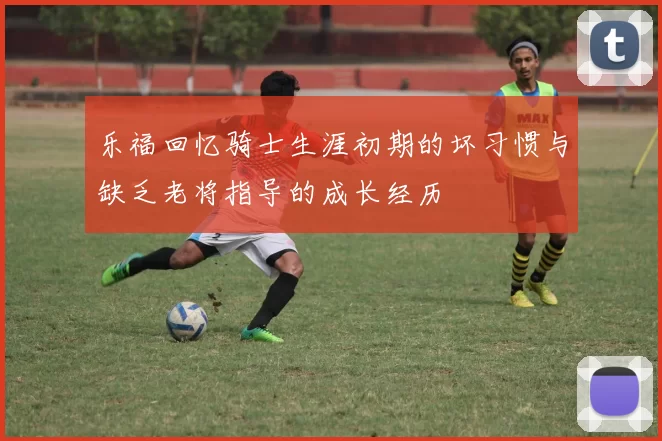 乐福回忆骑士生涯初期的坏习惯与缺乏老将指导的成长经历