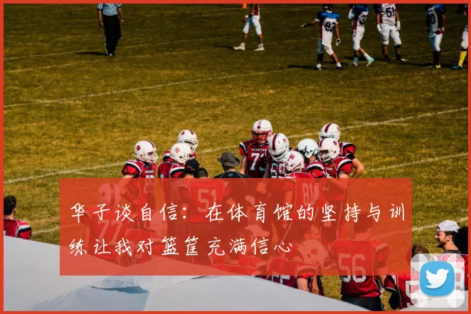华子谈自信:在体育馆的坚持与训练让我对篮筐充满信心