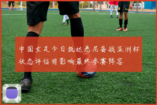 中国女足今日抵达悉尼备战亚洲杯状态评估将影响最终参赛阵容
