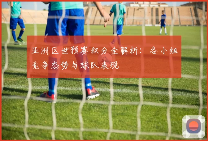 亚洲区世预赛积分全解析:各小组竞争态势与球队表现