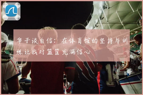 华子谈自信:在体育馆的坚持与训练让我对篮筐充满信心