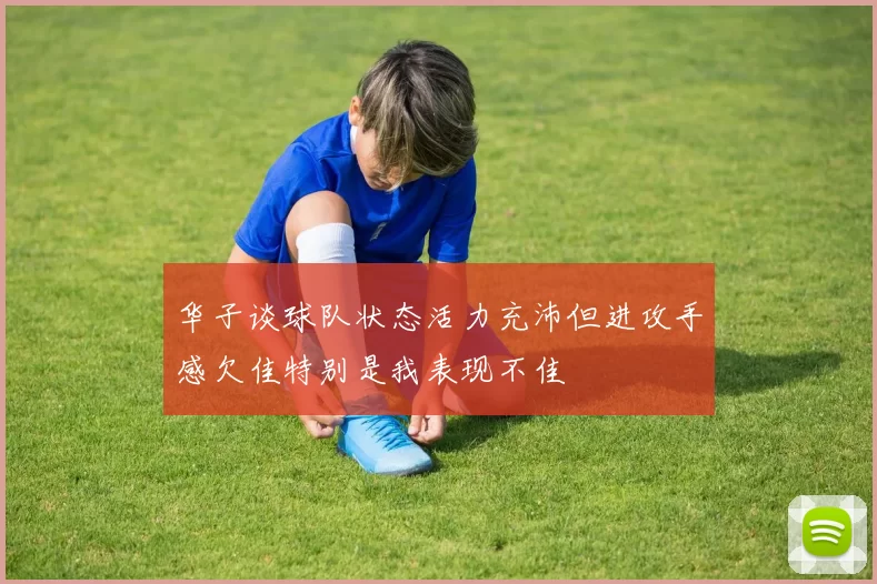 华子谈球队状态活力充沛但进攻手感欠佳特别是我表现不佳