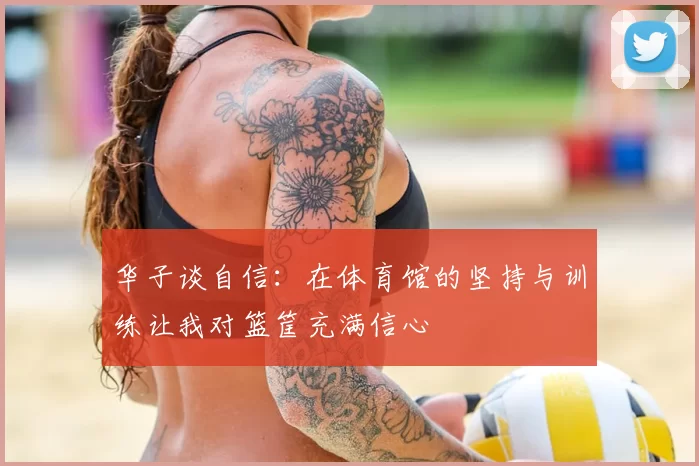 华子谈自信：在体育馆的坚持与训练让我对篮筐充满信心
