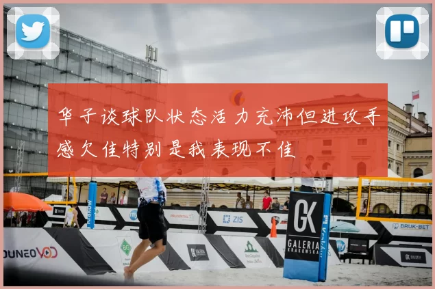 华子谈球队状态活力充沛但进攻手感欠佳特别是我表现不佳