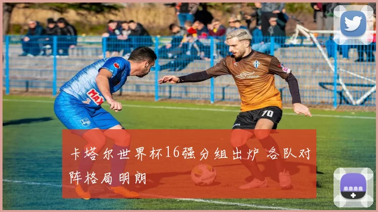 卡塔尔世界杯16强分组出炉 各队对阵格局明朗