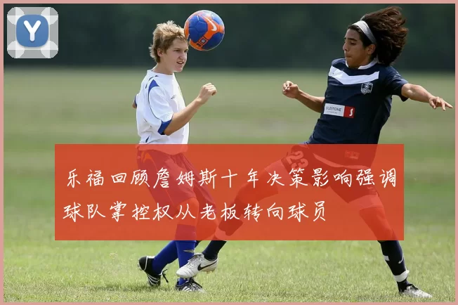 乐福回顾詹姆斯十年决策影响强调球队掌控权从老板转向球员