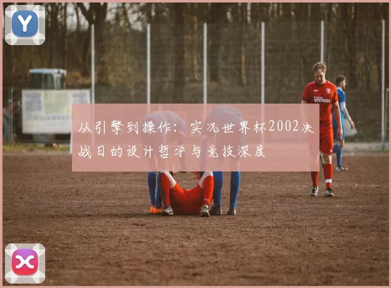 从引擎到操作:实况世界杯2002决战日的设计哲学与竞技深度