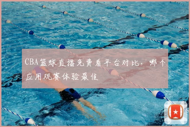 CBA篮球直播免费看平台对比，哪个应用观赛体验最佳