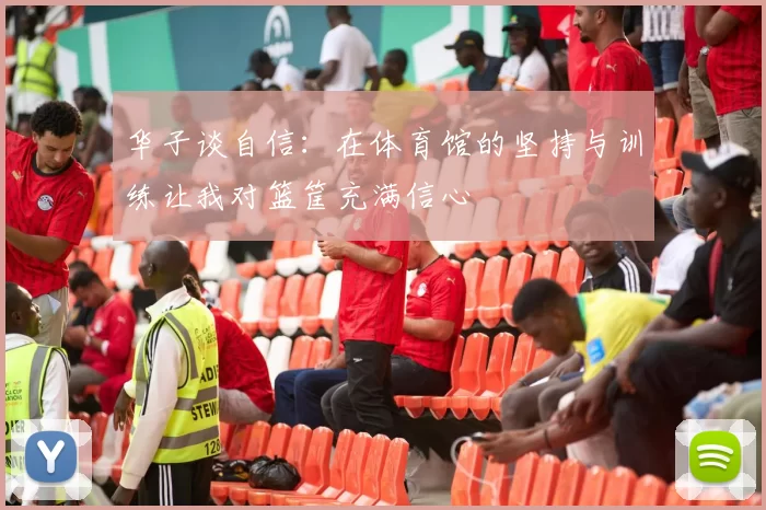 华子谈自信:在体育馆的坚持与训练让我对篮筐充满信心