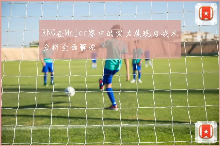 RNG在Major赛中的实力展现与战术分析全面解读