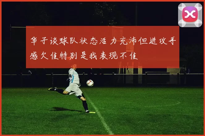 华子谈球队状态活力充沛但进攻手感欠佳特别是我表现不佳
