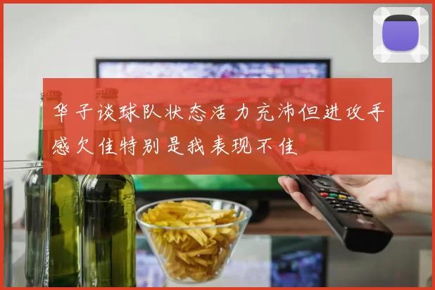 华子谈球队状态活力充沛但进攻手感欠佳特别是我表现不佳
