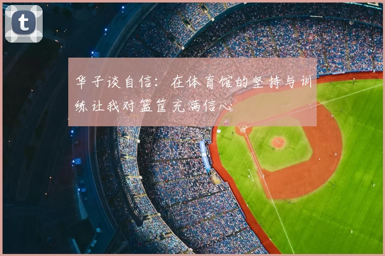 华子谈自信:在体育馆的坚持与训练让我对篮筐充满信心
