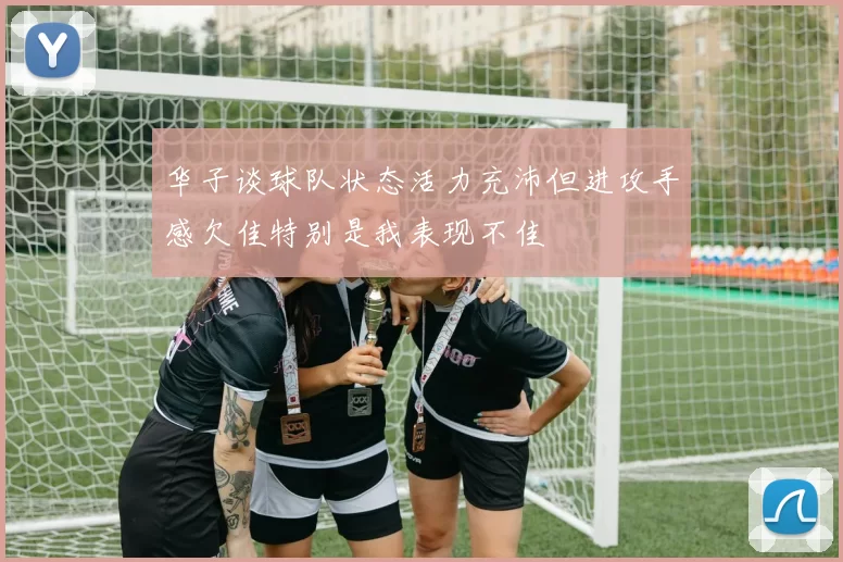 华子谈球队状态活力充沛但进攻手感欠佳特别是我表现不佳
