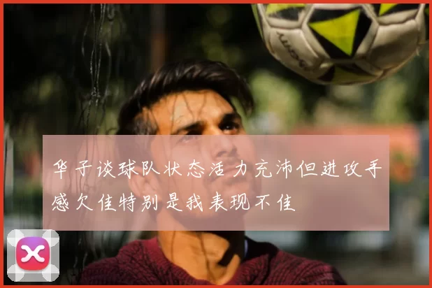 华子谈球队状态活力充沛但进攻手感欠佳特别是我表现不佳