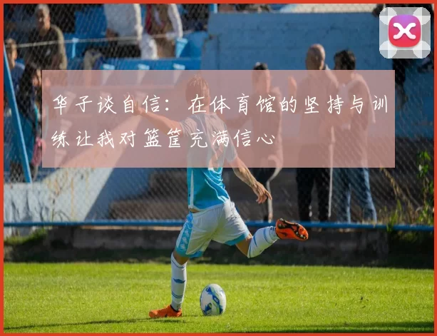 华子谈自信：在体育馆的坚持与训练让我对篮筐充满信心