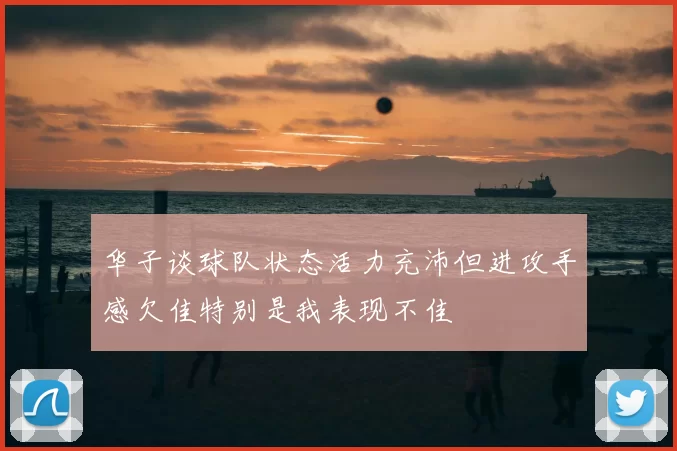 华子谈球队状态活力充沛但进攻手感欠佳特别是我表现不佳