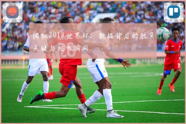 揭秘2018世界杯：数据背后的胜负关键与经典瞬间
