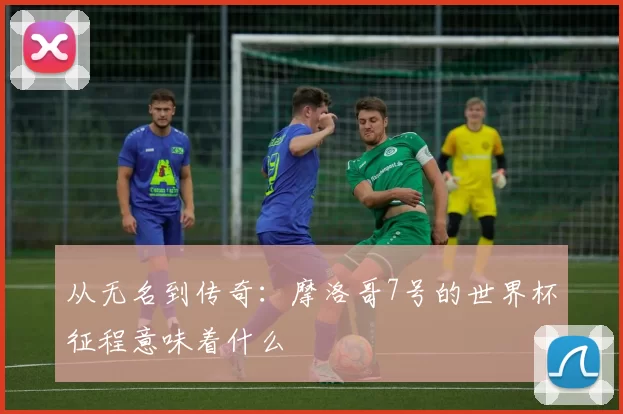 从无名到传奇:摩洛哥7号的世界杯征程意味着什么