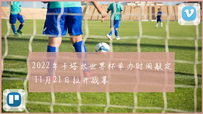 2022年卡塔尔世界杯举办时间敲定 11月21日拉开战幕