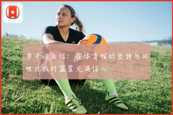 华子谈自信:在体育馆的坚持与训练让我对篮筐充满信心