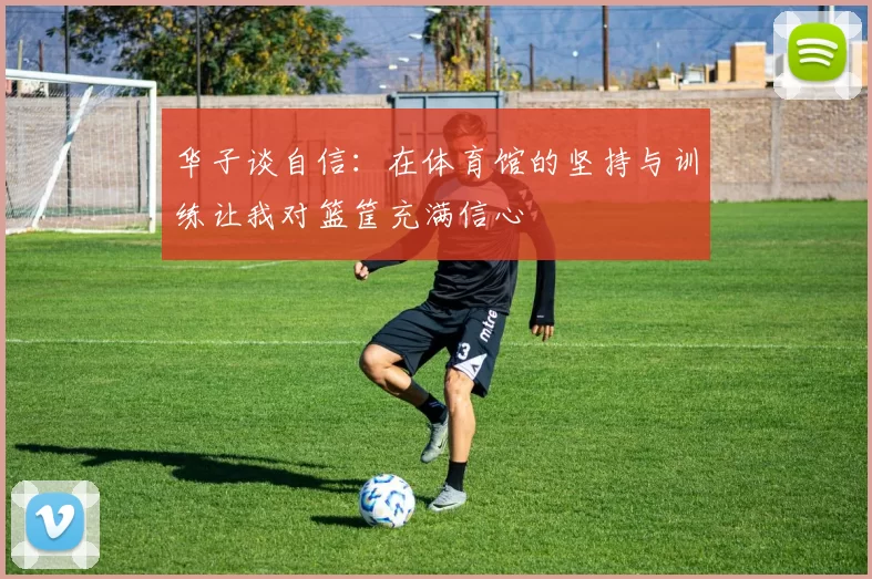 华子谈自信:在体育馆的坚持与训练让我对篮筐充满信心