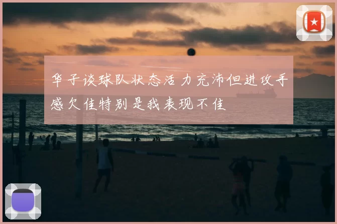 华子谈球队状态活力充沛但进攻手感欠佳特别是我表现不佳