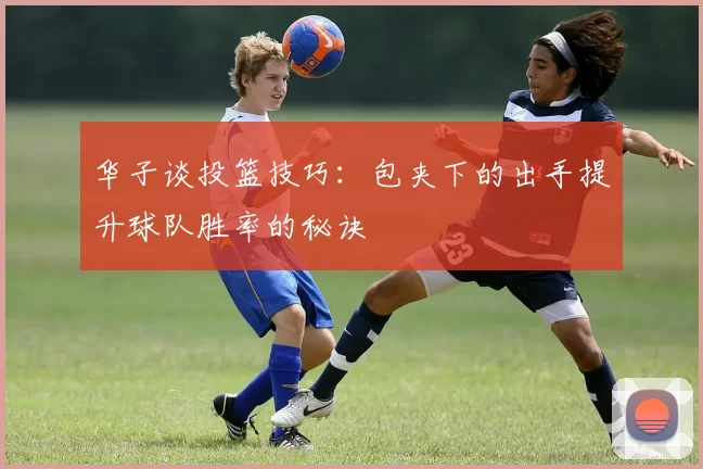 华子谈投篮技巧:包夹下的出手提升球队胜率的秘诀