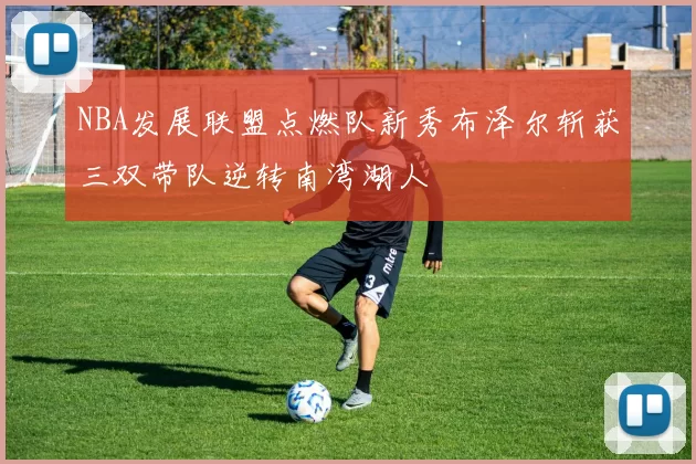 NBA发展联盟点燃队新秀布泽尔斩获三双带队逆转南湾湖人
