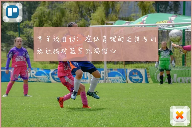 华子谈自信：在体育馆的坚持与训练让我对篮筐充满信心