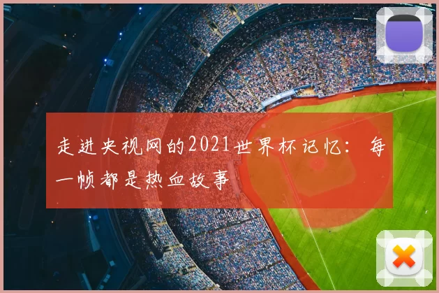 走进央视网的2021世界杯记忆：每一帧都是热血故事