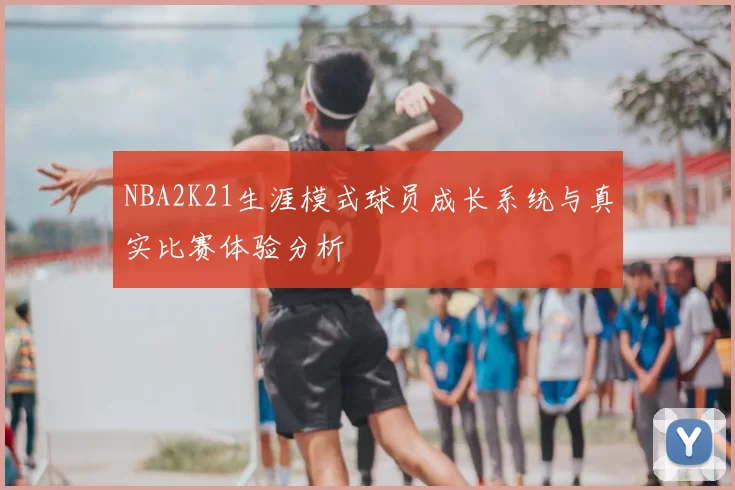 NBA2K21生涯模式球员成长系统与真实比赛体验分析