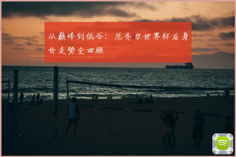 从巅峰到低谷:厄齐尔世界杯后身价走势全回顾