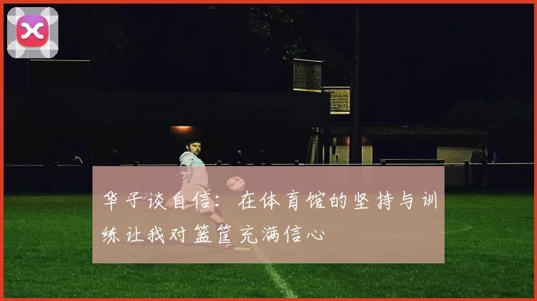 华子谈自信:在体育馆的坚持与训练让我对篮筐充满信心